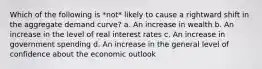 Which of the following is *not* likely to cause a rightward shift in the aggregate demand curve? a. An increase in wealth b. An increase in the level of real interest rates c. An increase in government spending d. An increase in the general level of confidence about the economic outlook