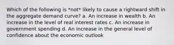 Which of the following is *not* likely to cause a rightward shift in the aggregate demand curve? a. An increase in wealth b. An increase in the level of real interest rates c. An increase in government spending d. An increase in the general level of confidence about the economic outlook