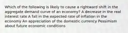 Which of the following is likely to cause a rightward shift in the aggregate demand curve of an economy? A decrease in the real interest rate A fall in the expected rate of inflation in the economy An appreciation of the domestic currency Pessimism about future economic conditions