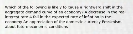 Which of the following is likely to cause a rightward shift in the aggregate demand curve of an economy? A decrease in the real interest rate A fall in the expected rate of inflation in the economy An appreciation of the domestic currency Pessimism about future economic conditions