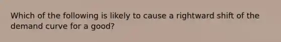 Which of the following is likely to cause a rightward shift of the demand curve for a good?