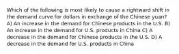 Which of the following is most likely to cause a rightward shift in the demand curve for dollars in exchange of the Chinese yuan? A) An increase in the demand for Chinese products in the U.S. B) An increase in the demand for U.S. products in China C) A decrease in the demand for Chinese products in the U.S. D) A decrease in the demand for U.S. products in China