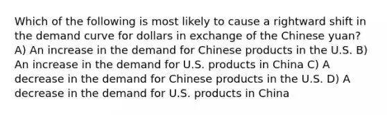 Which of the following is most likely to cause a rightward shift in the demand curve for dollars in exchange of the Chinese yuan? A) An increase in the demand for Chinese products in the U.S. B) An increase in the demand for U.S. products in China C) A decrease in the demand for Chinese products in the U.S. D) A decrease in the demand for U.S. products in China