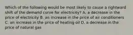 Which of the following would be most likely to cause a rightward shift of the demand curve for electricity? A. a decrease in the price of electricity B. an increase in the price of air conditioners C. an increase in the price of heating oil D. a decrease in the price of natural gas