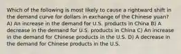 Which of the following is most likely to cause a rightward shift in the demand curve for dollars in exchange of the Chinese yuan? A) An increase in the demand for U.S. products in China B) A decrease in the demand for U.S. products in China C) An increase in the demand for Chinese products in the U.S. D) A decrease in the demand for Chinese products in the U.S.