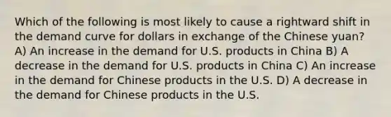 Which of the following is most likely to cause a rightward shift in the demand curve for dollars in exchange of the Chinese yuan? A) An increase in the demand for U.S. products in China B) A decrease in the demand for U.S. products in China C) An increase in the demand for Chinese products in the U.S. D) A decrease in the demand for Chinese products in the U.S.