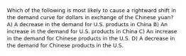 Which of the following is most likely to cause a rightward shift in the demand curve for dollars in exchange of the Chinese yuan? A) A decrease in the demand for U.S. products in China B) An increase in the demand for U.S. products in China C) An increase in the demand for Chinese products in the U.S. D) A decrease in the demand for Chinese products in the U.S.