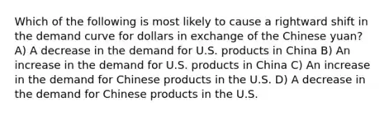 Which of the following is most likely to cause a rightward shift in the demand curve for dollars in exchange of the Chinese yuan? A) A decrease in the demand for U.S. products in China B) An increase in the demand for U.S. products in China C) An increase in the demand for Chinese products in the U.S. D) A decrease in the demand for Chinese products in the U.S.