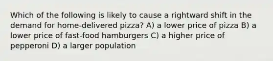 Which of the following is likely to cause a rightward shift in the demand for home-delivered pizza? A) a lower price of pizza B) a lower price of fast-food hamburgers C) a higher price of pepperoni D) a larger population