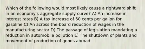 Which of the following would most likely cause a rightward shift in an economy's aggregate supply curve? A) An increase in interest rates B) A tax increase of 50 cents per gallon for gasoline C) An across-the-board reduction of wages in the manufacturing sector D) The passage of legislation mandating a reduction in automobile pollution E) The shutdown of plants and movement of production of goods abroad