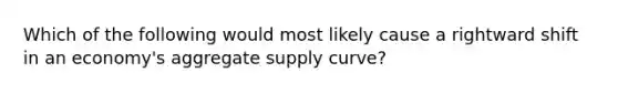 Which of the following would most likely cause a rightward shift in an economy's aggregate supply curve?