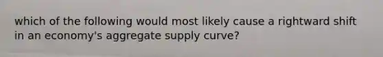 which of the following would most likely cause a rightward shift in an economy's aggregate supply curve?