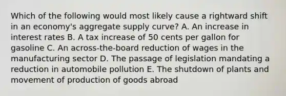 Which of the following would most likely cause a rightward shift in an economy's aggregate supply curve? A. An increase in interest rates B. A tax increase of 50 cents per gallon for gasoline C. An across-the-board reduction of wages in the manufacturing sector D. The passage of legislation mandating a reduction in automobile pollution E. The shutdown of plants and movement of production of goods abroad