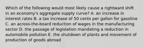 Which of the following would most likely cause a rightward shift in an economy's aggregate supply curve? A. an increase in interest rates B. a tax increase of 50 cents per gallon for gasoline C. an across-the-board reduction of wages in the manufacturing sector D. the passage of legislation mandating a reduction in automobile pollution E. the shutdown of plants and movement of production of goods abroad