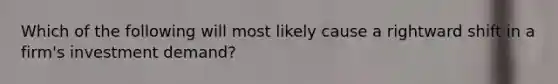 Which of the following will most likely cause a rightward shift in a firm's investment demand?