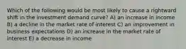 Which of the following would be most likely to cause a rightward shift in the investment demand curve? A) an increase in income B) a decline in the market rate of interest C) an improvement in business expectations D) an increase in the market rate of interest E) a decrease in income