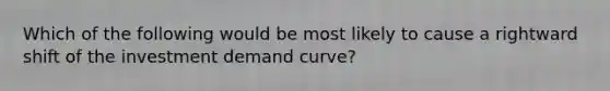 Which of the following would be most likely to cause a rightward shift of the investment demand curve?