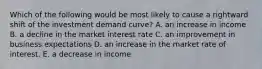 Which of the following would be most likely to cause a rightward shift of the investment demand curve? A. an increase in income B. a decline in the market interest rate C. an improvement in business expectations D. an increase in the market rate of interest. E. a decrease in income