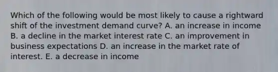 Which of the following would be most likely to cause a rightward shift of the investment demand curve? A. an increase in income B. a decline in the market interest rate C. an improvement in business expectations D. an increase in the market rate of interest. E. a decrease in income