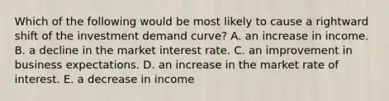 Which of the following would be most likely to cause a rightward shift of the investment demand curve? A. an increase in income. B. a decline in the market interest rate. C. an improvement in business expectations. D. an increase in the market rate of interest. E. a decrease in income