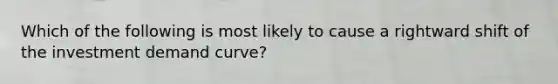 Which of the following is most likely to cause a rightward shift of the investment demand curve?