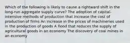 Which of the following is likely to cause a rightward shift in the long-run aggregate supply curve? The adoption of capital-intensive methods of production that increase the cost of production of firms An increase in the prices of machineries used in the production of goods A flood that reduces the supply of agricultural goods in an economy The discovery of coal mines in an economy