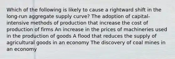 Which of the following is likely to cause a rightward shift in the long-run aggregate supply curve? The adoption of capital-intensive methods of production that increase the cost of production of firms An increase in the prices of machineries used in the production of goods A flood that reduces the supply of agricultural goods in an economy The discovery of coal mines in an economy