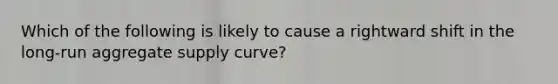 Which of the following is likely to cause a rightward shift in the long-run aggregate supply curve?