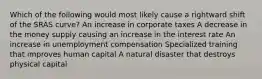 Which of the following would most likely cause a rightward shift of the SRAS curve? An increase in corporate taxes A decrease in the money supply causing an increase in the interest rate An increase in unemployment compensation Specialized training that improves human capital A natural disaster that destroys physical capital