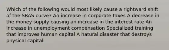 Which of the following would most likely cause a rightward shift of the SRAS curve? An increase in corporate taxes A decrease in the money supply causing an increase in the interest rate An increase in unemployment compensation Specialized training that improves human capital A natural disaster that destroys physical capital