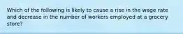 Which of the following is likely to cause a rise in the wage rate and decrease in the number of workers employed at a grocery store?