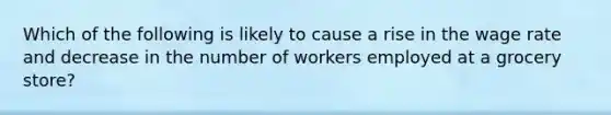 Which of the following is likely to cause a rise in the wage rate and decrease in the number of workers employed at a grocery store?