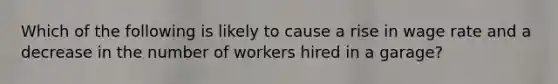 Which of the following is likely to cause a rise in wage rate and a decrease in the number of workers hired in a garage?