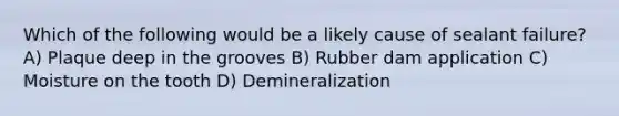 Which of the following would be a likely cause of sealant failure? A) Plaque deep in the grooves B) Rubber dam application C) Moisture on the tooth D) Demineralization