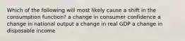 Which of the following will most likely cause a shift in the consumption function? a change in consumer confidence a change in national output a change in real GDP a change in disposable income