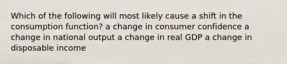 Which of the following will most likely cause a shift in the consumption function? a change in consumer confidence a change in national output a change in real GDP a change in disposable income