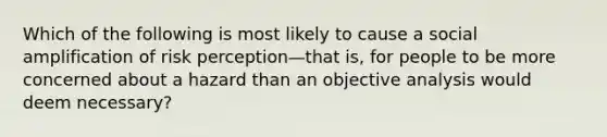 Which of the following is most likely to cause a social amplification of risk perception—that is, for people to be more concerned about a hazard than an objective analysis would deem necessary?