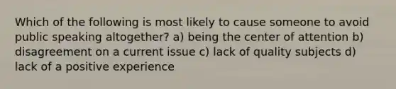 Which of the following is most likely to cause someone to avoid public speaking altogether? a) being the center of attention b) disagreement on a current issue c) lack of quality subjects d) lack of a positive experience