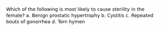 Which of the following is most likely to cause sterility in the female? a. Benign prostatic hypertrophy b. Cystitis c. Repeated bouts of gonorrhea d. Torn hymen