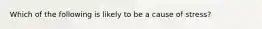 Which of the following is likely to be a cause of stress?