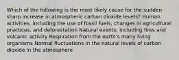 Which of the following is the most likely cause for the sudden sharp increase in atmospheric carbon dioxide levels? Human activities, including the use of fossil fuels, changes in agricultural practices, and deforestation Natural events, including fires and volcanic activity Respiration from the earth's many living organisms Normal fluctuations in the natural levels of carbon dioxide in the atmosphere