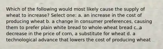 Which of the following would most likely cause the supply of wheat to increase? Select one: a. an increase in the cost of producing wheat b. a change in consumer preferences, causing them to prefer plain white bread to whole-wheat bread c. a decrease in the price of corn, a substitute for wheat d. a technological advance that lowers the cost of producing wheat