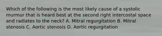 Which of the following is the most likely cause of a systolic murmur that is heard best at the second right intercostal space and radiates to the neck? A. Mitral regurgitation B. Mitral stenosis C. Aortic stenosis D. Aortic regurgitation