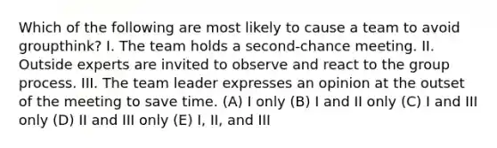 Which of the following are most likely to cause a team to avoid groupthink? I. The team holds a second-chance meeting. II. Outside experts are invited to observe and react to the group process. III. The team leader expresses an opinion at the outset of the meeting to save time. (A) I only (B) I and II only (C) I and III only (D) II and III only (E) I, II, and III