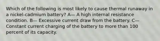 Which of the following is most likely to cause thermal runaway in a nickel-cadmium battery? A— A high internal resistance condition. B— Excessive current draw from the battery. C— Constant current charging of the battery to more than 100 percent of its capacity.