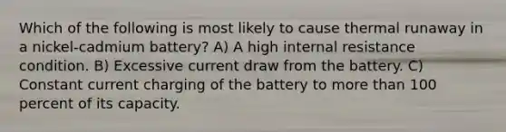 Which of the following is most likely to cause thermal runaway in a nickel-cadmium battery? A) A high internal resistance condition. B) Excessive current draw from the battery. C) Constant current charging of the battery to more than 100 percent of its capacity.