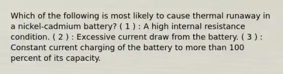 Which of the following is most likely to cause thermal runaway in a nickel-cadmium battery? ( 1 ) : A high internal resistance condition. ( 2 ) : Excessive current draw from the battery. ( 3 ) : Constant current charging of the battery to more than 100 percent of its capacity.