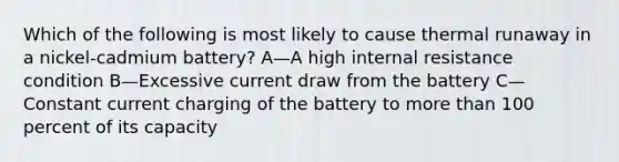 Which of the following is most likely to cause thermal runaway in a nickel-cadmium battery? A—A high internal resistance condition B—Excessive current draw from the battery C—Constant current charging of the battery to more than 100 percent of its capacity