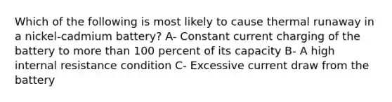 Which of the following is most likely to cause thermal runaway in a nickel-cadmium battery? A- Constant current charging of the battery to more than 100 percent of its capacity B- A high internal resistance condition C- Excessive current draw from the battery