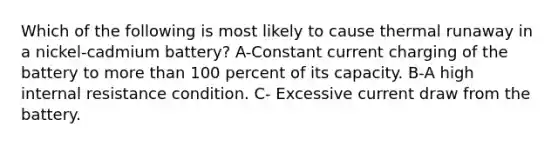 Which of the following is most likely to cause thermal runaway in a nickel-cadmium battery? A-Constant current charging of the battery to more than 100 percent of its capacity. B-A high internal resistance condition. C- Excessive current draw from the battery.